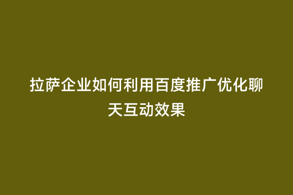 拉萨企业如何利用百度推广优化聊天互动效果