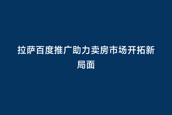 拉萨百度推广助力卖房市场开拓新局面