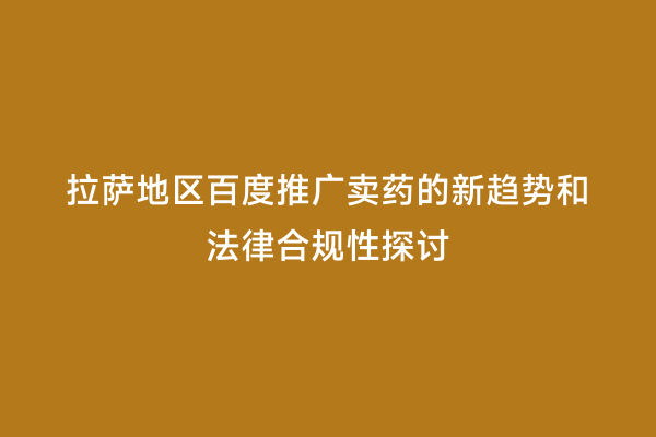 拉萨地区百度推广卖药的新趋势和法律合规性探讨