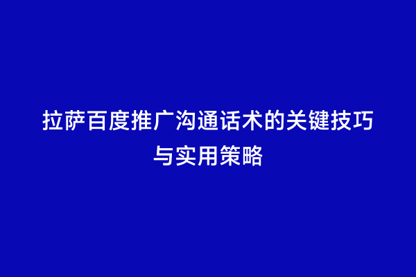 拉萨百度推广沟通话术的关键技巧与实用策略