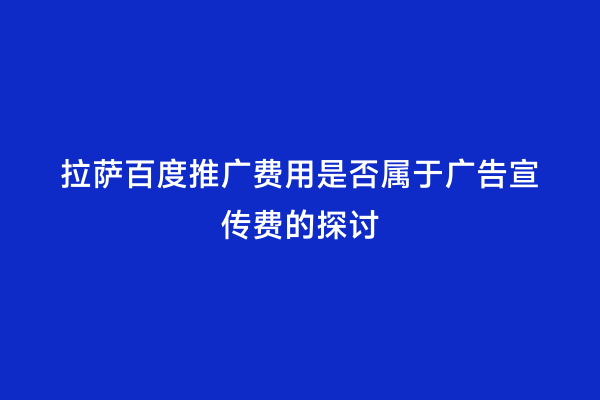 拉萨百度推广费用是否属于广告宣传费的探讨