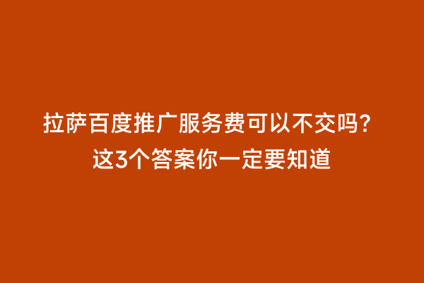 拉萨百度推广服务费可以不交吗？这3个答案你一定要知道