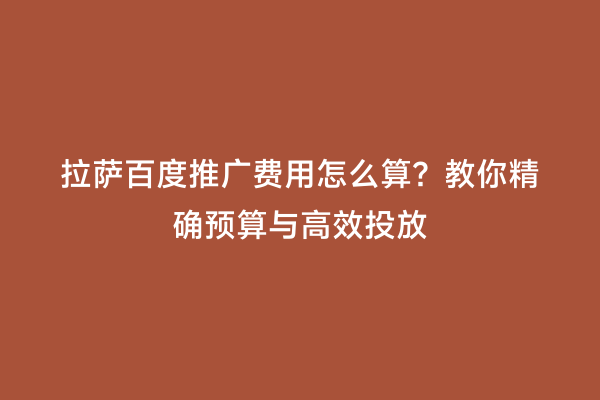 拉萨百度推广费用怎么算？教你精确预算与高效投放