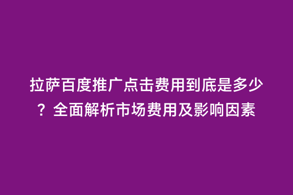 拉萨百度推广点击费用到底是多少？全面解析市场费用及影响因素