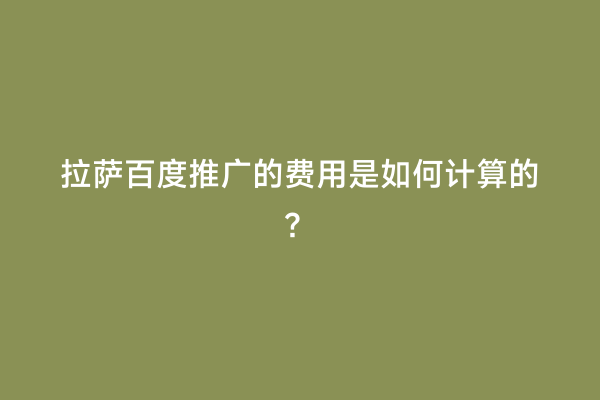 拉萨百度推广的费用是如何计算的？