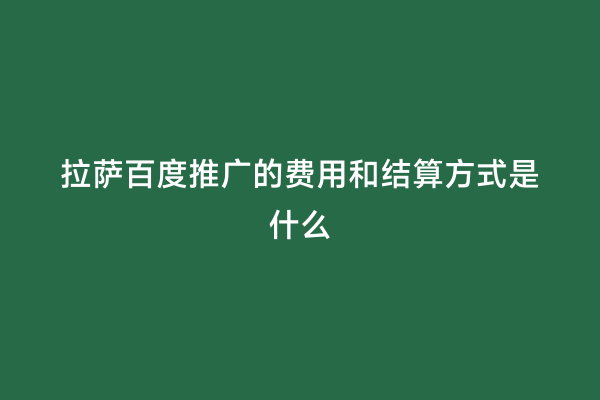 拉萨百度推广的费用和结算方式是什么
