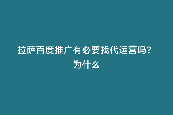 拉萨百度推广有必要找代运营吗？为什么