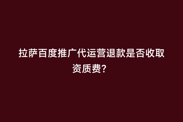 拉萨百度推广代运营退款是否收取资质费？