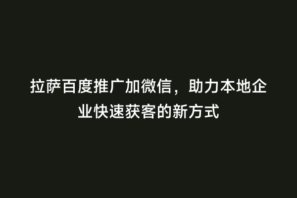拉萨百度推广加微信，助力本地企业快速获客的新方式
