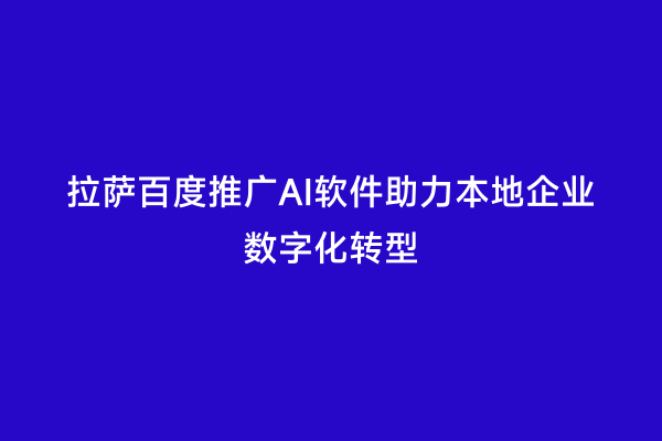 拉萨百度推广AI软件助力本地企业数字化转型