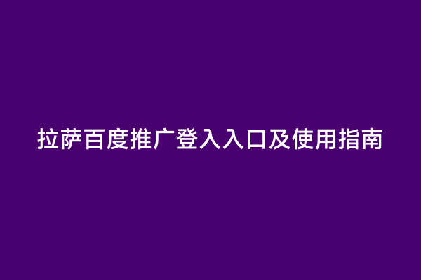 拉萨百度推广登入入口及使用指南