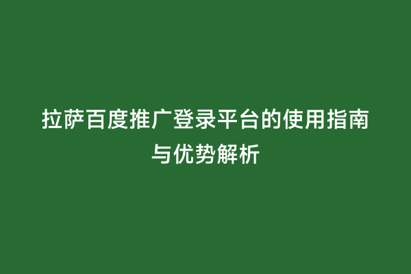 拉萨百度推广登录平台的使用指南与优势解析