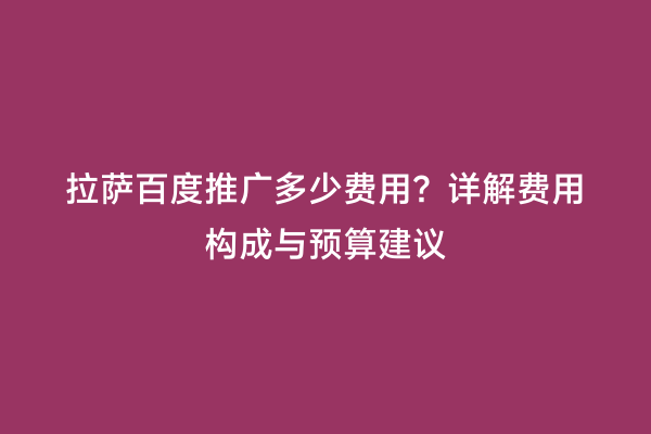 拉萨百度推广多少费用？详解费用构成与预算建议