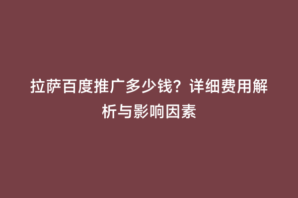 拉萨百度推广多少钱？详细费用解析与影响因素