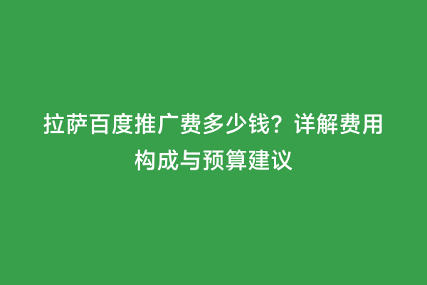 拉萨百度推广费多少钱？详解费用构成与预算建议