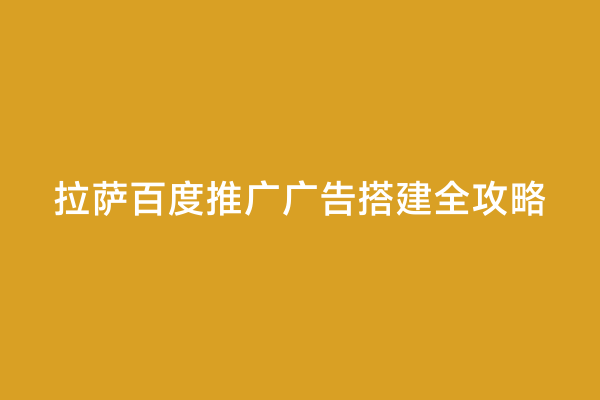 拉萨百度推广广告搭建全攻略
