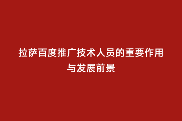 拉萨百度推广技术人员的重要作用与发展前景