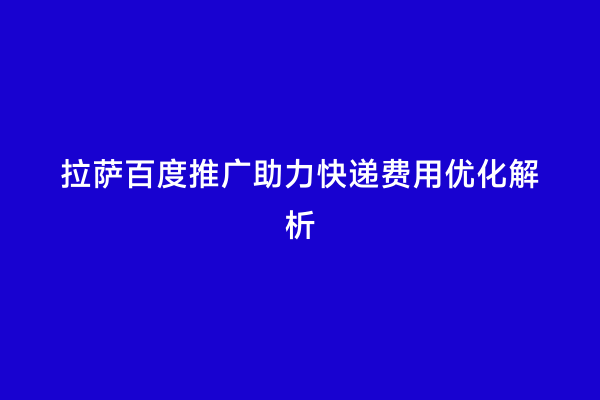 拉萨百度推广助力快递费用优化解析