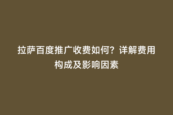 拉萨百度推广收费如何？详解费用构成及影响因素