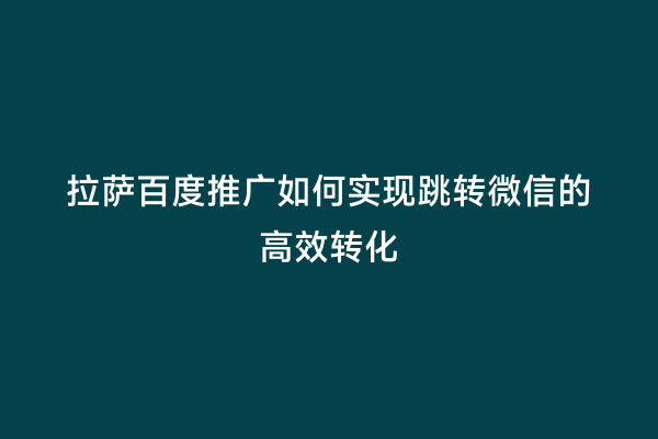 拉萨百度推广如何实现跳转微信的高效转化