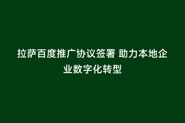 拉萨百度推广协议签署 助力本地企业数字化转型