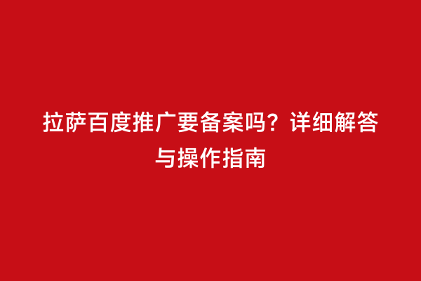 拉萨百度推广要备案吗？详细解答与操作指南