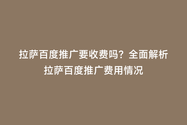 拉萨百度推广要收费吗？全面解析拉萨百度推广费用情况