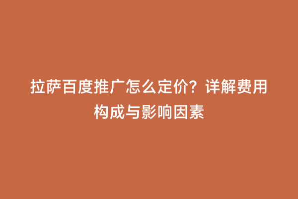 拉萨百度推广怎么定价？详解费用构成与影响因素