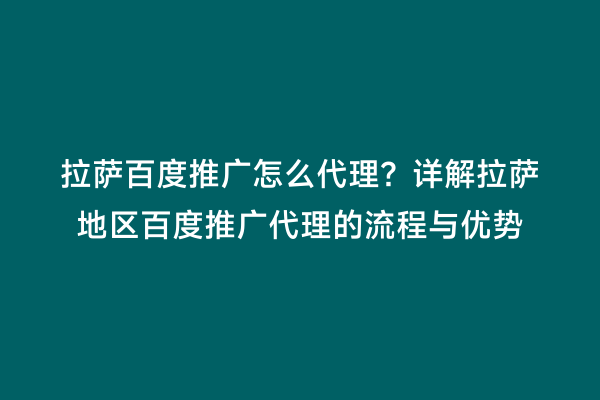 拉萨百度推广怎么代理？详解拉萨地区百度推广代理的流程与优势