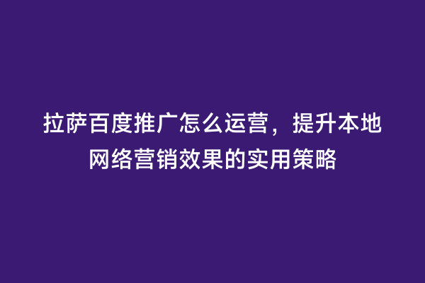 拉萨百度推广怎么运营，提升本地网络营销效果的实用策略