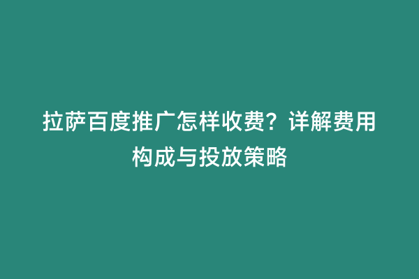 拉萨百度推广怎样收费？详解费用构成与投放策略