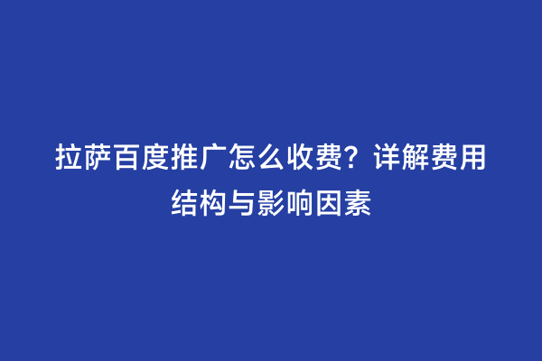 拉萨百度推广怎么收费？详解费用结构与影响因素