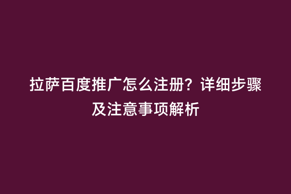 拉萨百度推广怎么注册？详细步骤及注意事项解析