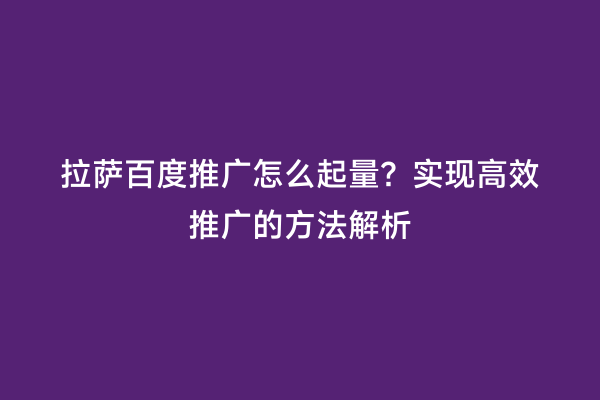 拉萨百度推广怎么起量？实现高效推广的方法解析