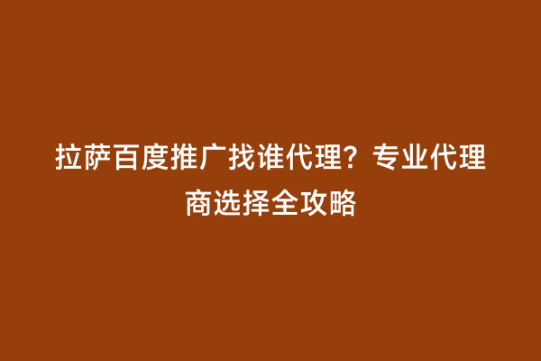 拉萨百度推广找谁代理？专业代理商选择全攻略