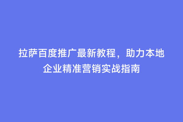 拉萨百度推广最新教程，助力本地企业精准营销实战指南