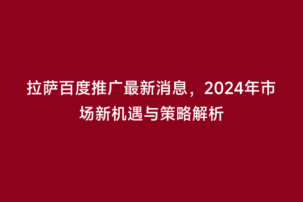 拉萨百度推广最新消息，2024年市场新机遇与策略解析
