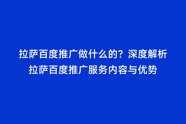拉萨百度推广做什么的？深度解析拉萨百度推广服务内容与优势