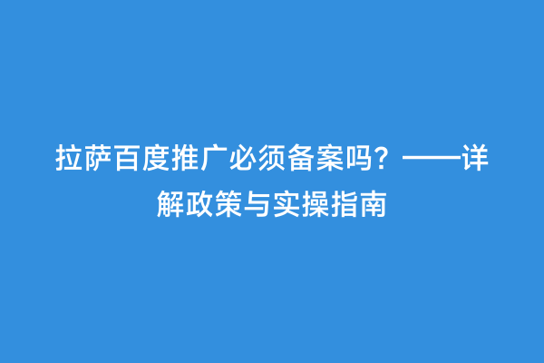 拉萨百度推广必须备案吗？——详解政策与实操指南