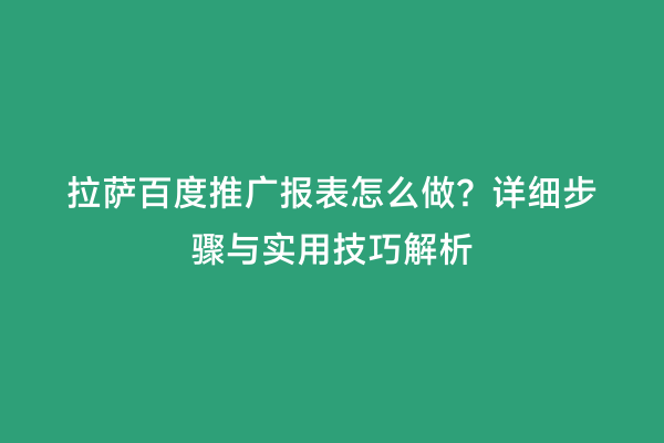 拉萨百度推广报表怎么做？详细步骤与实用技巧解析