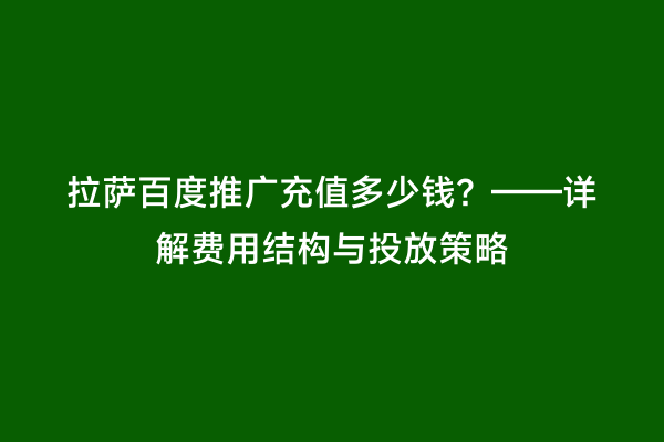 拉萨百度推广充值多少钱？——详解费用结构与投放策略