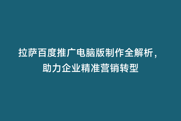 拉萨百度推广电脑版制作全解析，助力企业精准营销转型