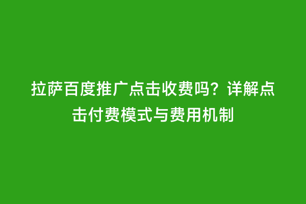 拉萨百度推广点击收费吗？详解点击付费模式与费用机制