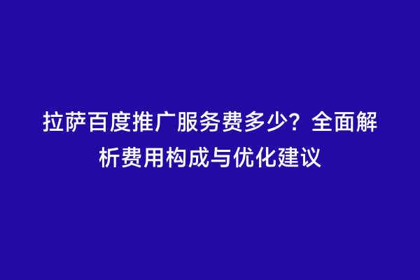 拉萨百度推广服务费多少？全面解析费用构成与优化建议