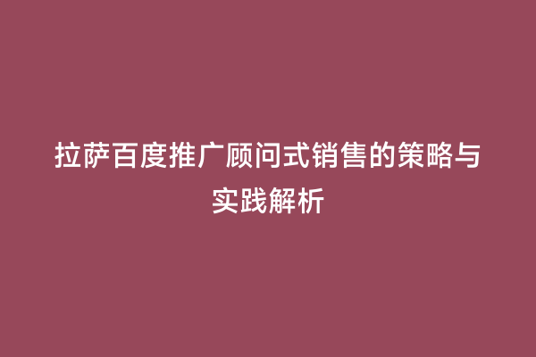 拉萨百度推广顾问式销售的策略与实践解析