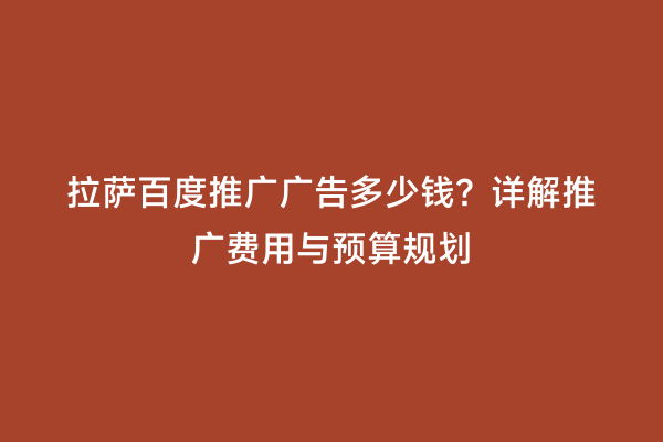 拉萨百度推广广告多少钱？详解推广费用与预算规划